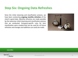 Step Six: Ongoing Data Refreshes
Since the initial cleansing and classification process, we
have been conducting ongoing monthly refreshes of the
client’s spend data. Monthly refreshes are made possible
by the extensive initial cleansing and classification process
that we conducted. Company-specific rules for item
classification were created that can be used for all future
refreshes and changes and additions can easily be made.




   June 2011


                                            www.spendradar.com   12
 