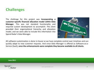 Challenges

The challenge for this project was incorporating a
customer-specific financial allocation model within Data
Manager. This was not standard functionality and
required custom development to accomplish. The client
provided their organizational hierarchy and allocation
model, and we were able to include this information into
Spend Radar’s Data Manager.


All software customization is done in-house so we have complete control over timelines and can
quickly adapt to new customer requests. And since Data Manager is offered as Software-as-a-
Service (SaaS), once the enhancements were complete they became available to all clients.




  June 2011


                                        www.spendradar.com                                 13
 