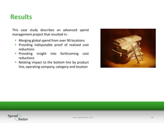 Results
This case study describes an advanced spend
management project that resulted in:
  Merging global spend from over 90 locations
  Providing indisputable proof of realized cost
   reductions
  Providing insight into forthcoming cost
   reductions
  Relating impact to the bottom line by product
   line, operating company, category and location




                                      www.spendradar.com   14
 
