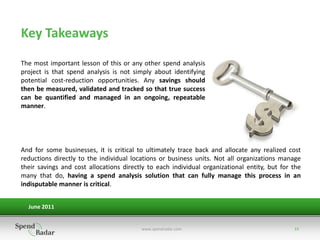 Key Takeaways
The most important lesson of this or any other spend analysis
project is that spend analysis is not simply about identifying
potential cost-reduction opportunities. Any savings should
then be measured, validated and tracked so that true success
can be quantified and managed in an ongoing, repeatable
manner.




And for some businesses, it is critical to ultimately trace back and allocate any realized cost
reductions directly to the individual locations or business units. Not all organizations manage
their savings and cost allocations directly to each individual organizational entity, but for the
many that do, having a spend analysis solution that can fully manage this process in an
indisputable manner is critical.


  June 2011


                                         www.spendradar.com                                   15
 