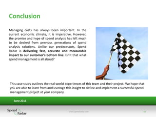 Conclusion
Managing costs has always been important. In the
current economic climate, it is imperative. However,
the promise and hype of spend analysis has left much
to be desired from previous generations of spend
analysis solutions. Unlike our predecessors, Spend
Radar is delivering fast, accurate and measurable
impact to our customer’s bottom line. Isn’t that what
spend management is all about?




This case study outlines the real-world experiences of this team and their project. We hope that
you are able to learn from and leverage this insight to define and implement a successful spend
management project at your company.

   June 2011


                                          www.spendradar.com                                   16
 