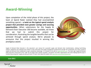 Award-Winning
Upon completion of the initial phase of this project, the
team at Spend Radar realized they had accomplished
something special – a twist on the typical spend analysis
project that provided even greater savings and sourcing
opportunities. When submissions for the Supply &
Demand Chain Executive 100 became available, we knew
that we had to submit this project for
consideration, illustrating the tangible benefits that can be
achieved through spend analysis. We’re pleased to
announce that this project resulted in winning this
prestigious award.


Supply & Demand Chain Executive is the executive's user manual for successful supply and demand chain transformation, utilizing hard-hitting
analysis, viewpoints and unbiased case studies to steer executives and supply management professionals through the complicated, yet critical, world of
supply and demand chain enablement to gain competitive advantage. It is located on the web at www.SDCExec.com. Ten years ago, Supply & Demand
Chain Executive announced its first "100" list of supply chain solution providers, consultants and other organizations that were helping lead the way in
transforming companies' supply and demand chains. To learn more about this award, visit www.sdce.com/content/awards.jsp..


    June 2011


                                                                 www.spendradar.com                                                                 17
 
