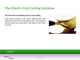 The Client’s Cost Cutting Initiative
The client had an ambitious plan for cost cutting.
Cost-cutting programs had been implemented that
represented less than 3% percent of their cost of goods
and the client was pushing for that figure to be more
than 4%.




   June 2011


                                          www.spendradar.com   3
 