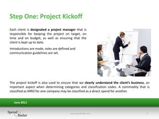 Step One: Project Kickoff
Each client is designated a project manager that is
responsible for keeping the project on target, on
time and on budget, as well as ensuring that the
client is kept up to date.
Introductions are made, roles are defined and
communication guidelines are set.




The project kickoff is also used to ensure that we clearly understand the client’s business, an
important aspect when determining categories and classification codes. A commodity that is
classified as MRO for one company may be classified as a direct spend for another.


   June 2011


                                         www.spendradar.com                                  7
 