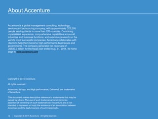 16 Copyright © 2015 Accenture. All rights reserved.
About Accenture
Copyright © 2015 Accenture.
All rights reserved.
Accenture, its logo, and High performance. Delivered. are trademarks
of Accenture.
This document makes descriptive reference to trademarks that may be
owned by others. The use of such trademarks herein is not an
assertion of ownership of such trademarks by Accenture and is not
intended to represent or imply the existence of an association between
Accenture and the lawful owners of such trademarks.
Accenture is a global management consulting, technology
services and outsourcing company, with approximately 323,000
people serving clients in more than 120 countries. Combining
unparalleled experience, comprehensive capabilities across all
industries and business functions, and extensive research on the
world’s most successful companies, Accenture collaborates with
clients to help them become high-performance businesses and
governments. The company generated net revenues of
US$30.0 billion for the fiscal year ended Aug. 31, 2014. Its home
page is www.accenture.com.
 
