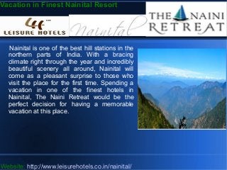 Vacation in Finest Nainital Resort
Nainital is one of the best hill stations in the
northern parts of India. With a bracing
climate right through the year and incredibly
beautiful scenery all around, Nainital will
come as a pleasant surprise to those who
visit the place for the first time. Spending a
vacation in one of the finest hotels in
Nainital, The Naini Retreat would be the
perfect decision for having a memorable
vacation at this place.
Website: http://www.leisurehotels.co.in/nainital/
 