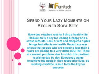 SPEND YOUR LAZY MOMENTS ON
RECLINER SOFA SETS
Everyone requires rest for living a healthy life.
Relaxation is a key for leading a happy and a
stress-less life. Lack of rest and sleepless nights
brings bad effects on health. Recent surveys
shows that people who are sleeping less than 6
hours are leading to a very distressful life. There
are several problems due to which this problem
is arising day by day. Everybody wants
to achieve big goals in their respective lives, so
working overtime is said to be the key for
success
 