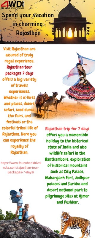 Spend your vacation
in charming
Rajasthan
Visit Rajasthan are
assured of truly
regal experience.
Rajasthan tour
packages 7 days
offers a big variety
of travels
experiences.
Whether it is forts
and places, desert
safari, sand dunes,
the fairs, and
festivals or the
colorful tribal life of
Rajasthan. Here you
can experience the
royalty of
Rajasthan.
Rajasthan trip for 7 days
offers you a memorable
holiday to the historical
state of India and also
wildlife safari in the
Ranthambore, exploration
of historical mountains
such as City Palace,
Nahargarh Fort, Jodhpur
palaces and Sariska and
desert national park to
pilgrimage sites at Ajmer
and Pushkar.
https://www.fourwheeldrivei
ndia.com/rajasthan-tour-
packages-7-days/
 