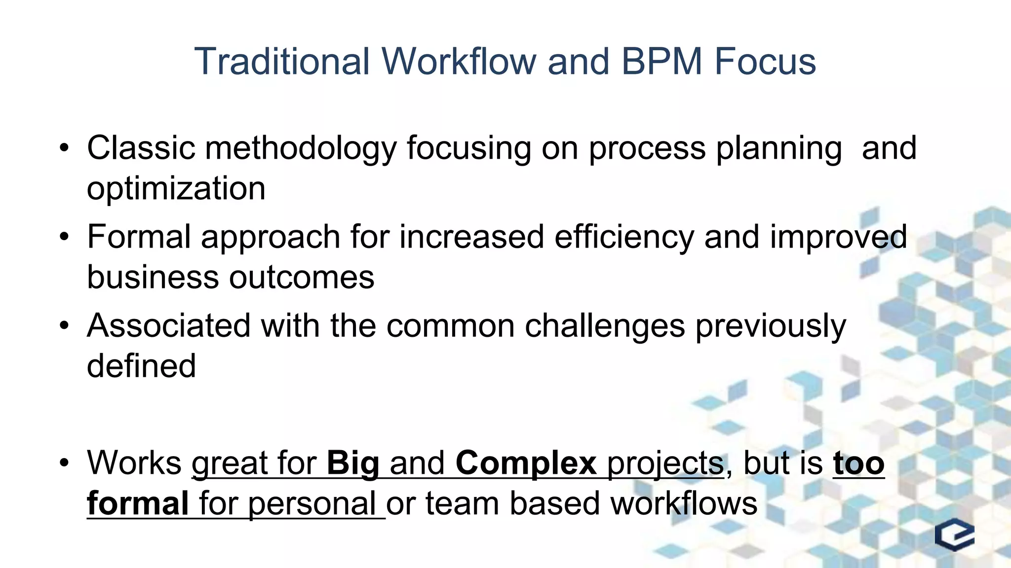 Traditional Workflow and BPM Focus
• Classic methodology focusing on process planning and
optimization
• Formal approach for increased efficiency and improved
business outcomes
• Associated with the common challenges previously
defined
• Works great for Big and Complex projects, but is too
formal for personal or team based workflows
 