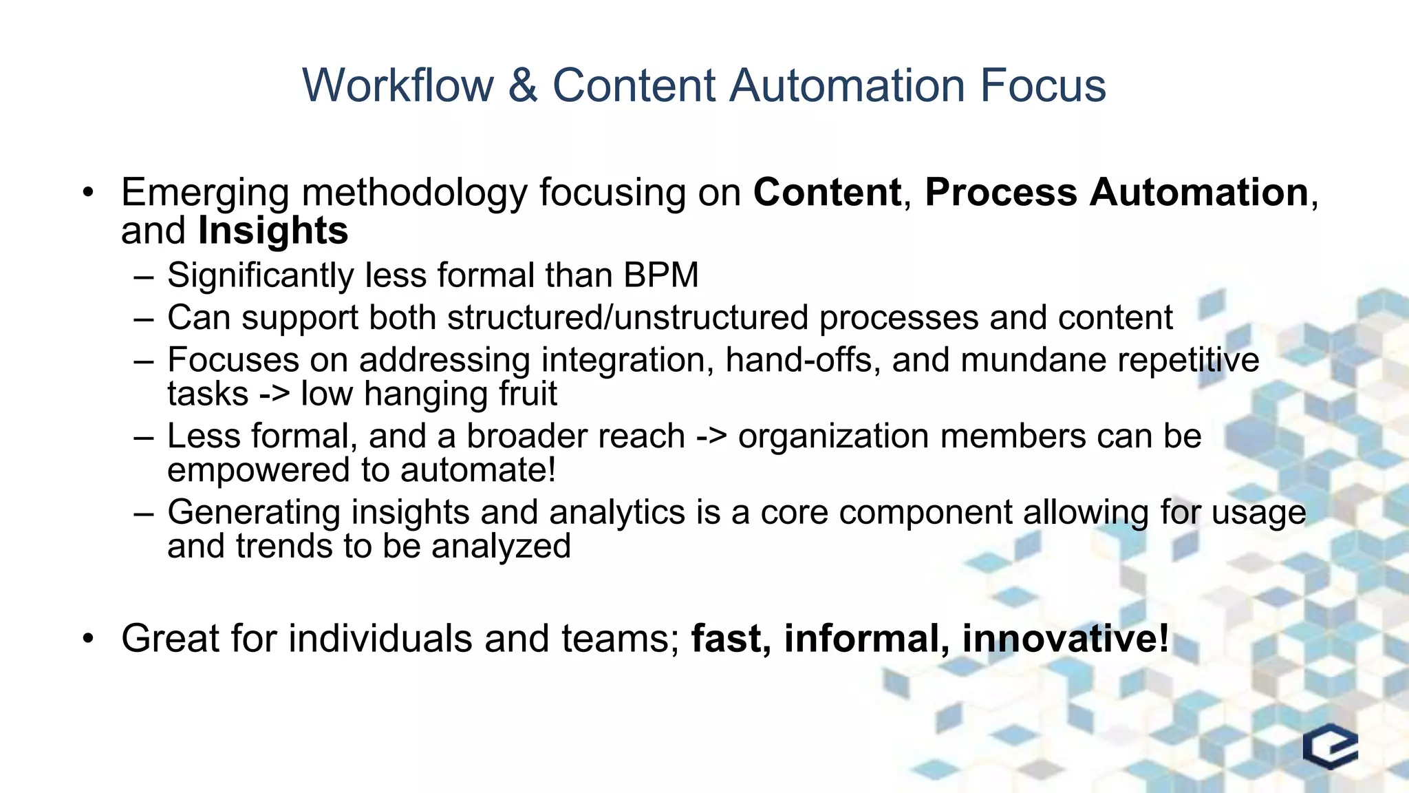 Workflow & Content Automation Focus
• Emerging methodology focusing on Content, Process Automation,
and Insights
– Significantly less formal than BPM
– Can support both structured/unstructured processes and content
– Focuses on addressing integration, hand-offs, and mundane repetitive
tasks -> low hanging fruit
– Less formal, and a broader reach -> organization members can be
empowered to automate!
– Generating insights and analytics is a core component allowing for usage
and trends to be analyzed
• Great for individuals and teams; fast, informal, innovative!
 