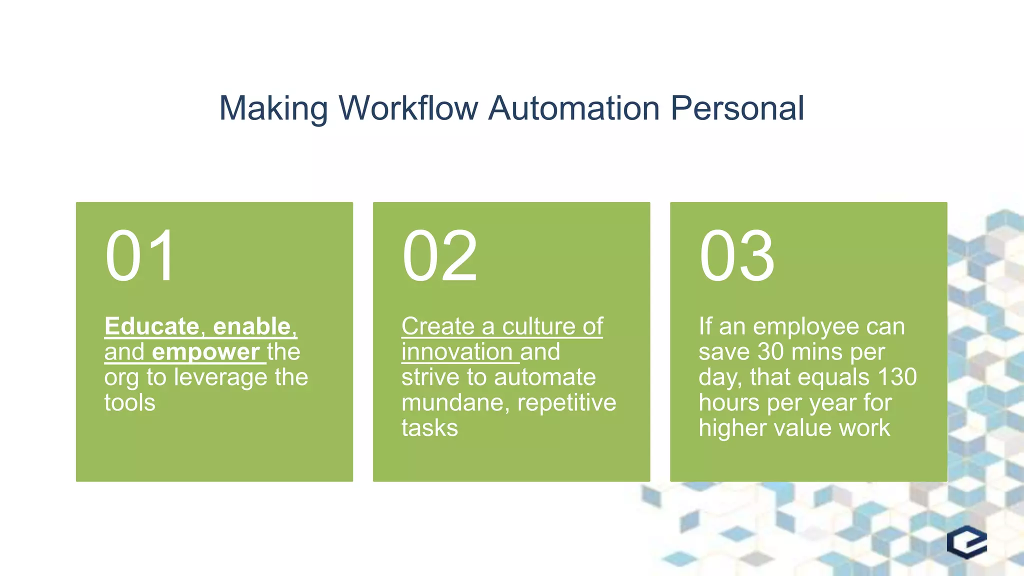 Making Workflow Automation Personal
Educate, enable,
and empower the
org to leverage the
tools
01
Create a culture of
innovation and
strive to automate
mundane, repetitive
tasks
02
If an employee can
save 30 mins per
day, that equals 130
hours per year for
higher value work
03
 