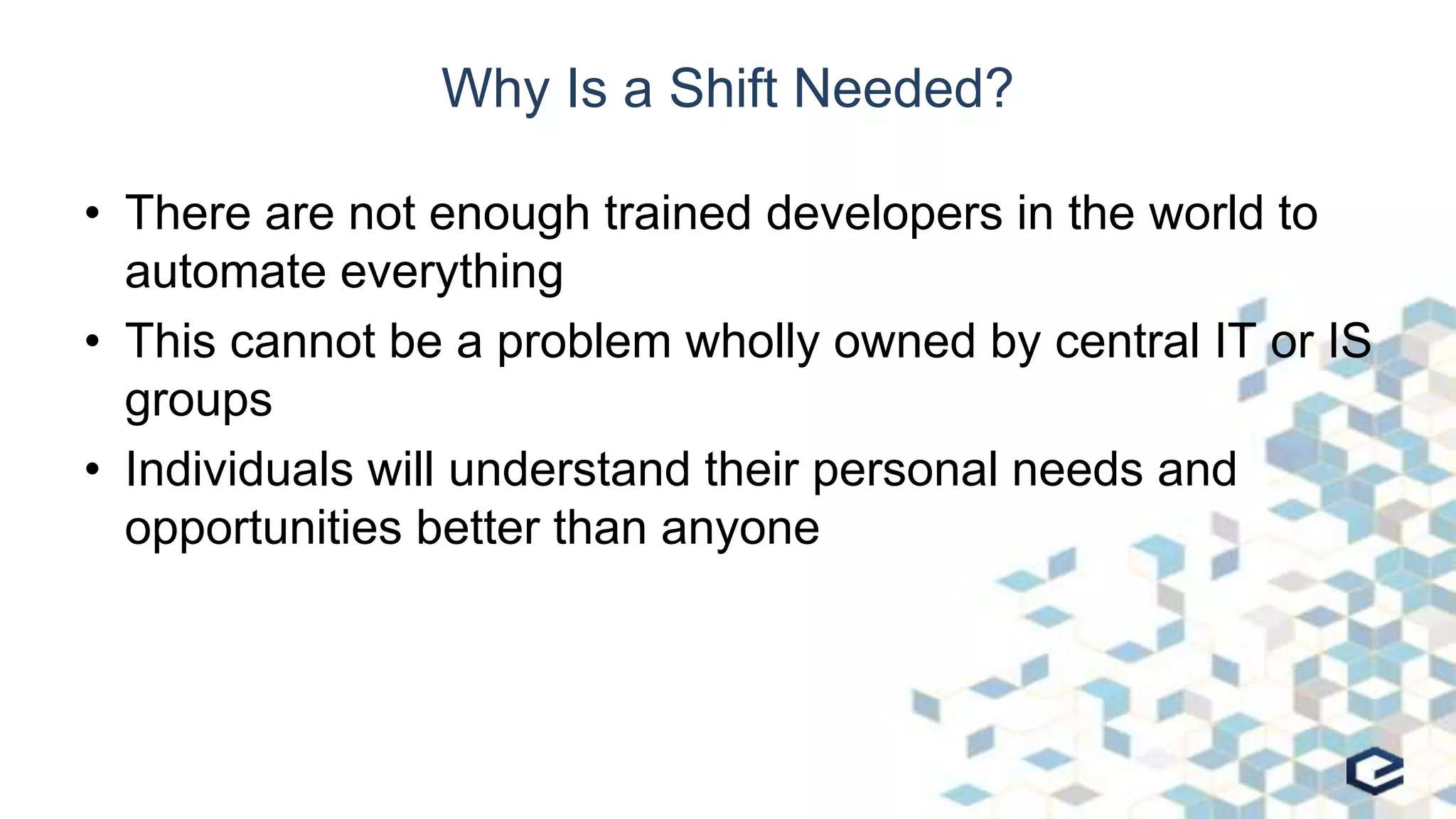 Why Is a Shift Needed?
• There are not enough trained developers in the world to
automate everything
• This cannot be a problem wholly owned by central IT or IS
groups
• Individuals will understand their personal needs and
opportunities better than anyone
 