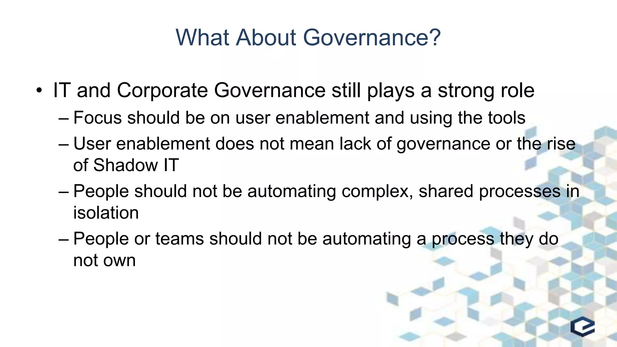 What About Governance?
• IT and Corporate Governance still plays a strong role
– Focus should be on user enablement and using the tools
– User enablement does not mean lack of governance or the rise
of Shadow IT
– People should not be automating complex, shared processes in
isolation
– People or teams should not be automating a process they do
not own
 
