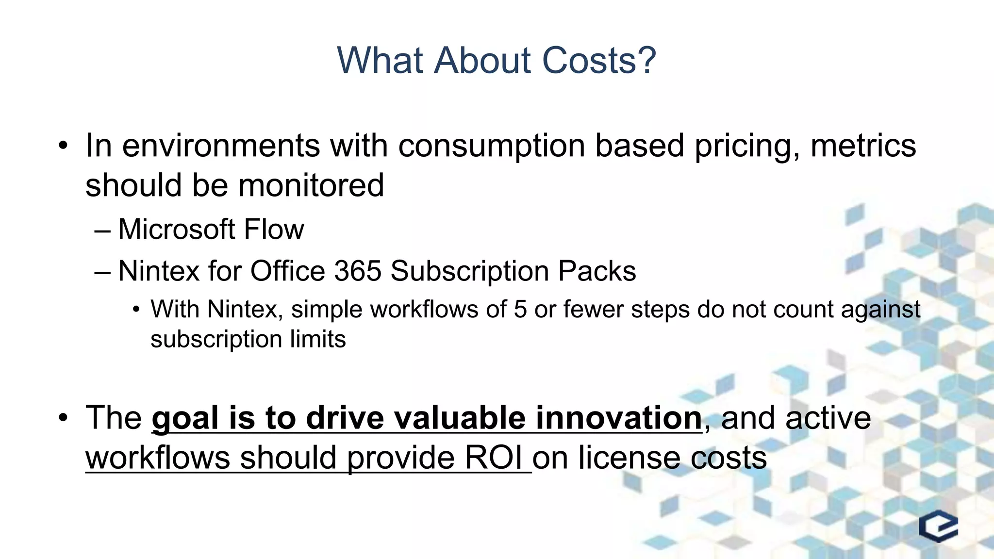 What About Costs?
• In environments with consumption based pricing, metrics
should be monitored
– Microsoft Flow
– Nintex for Office 365 Subscription Packs
• With Nintex, simple workflows of 5 or fewer steps do not count against
subscription limits
• The goal is to drive valuable innovation, and active
workflows should provide ROI on license costs
 