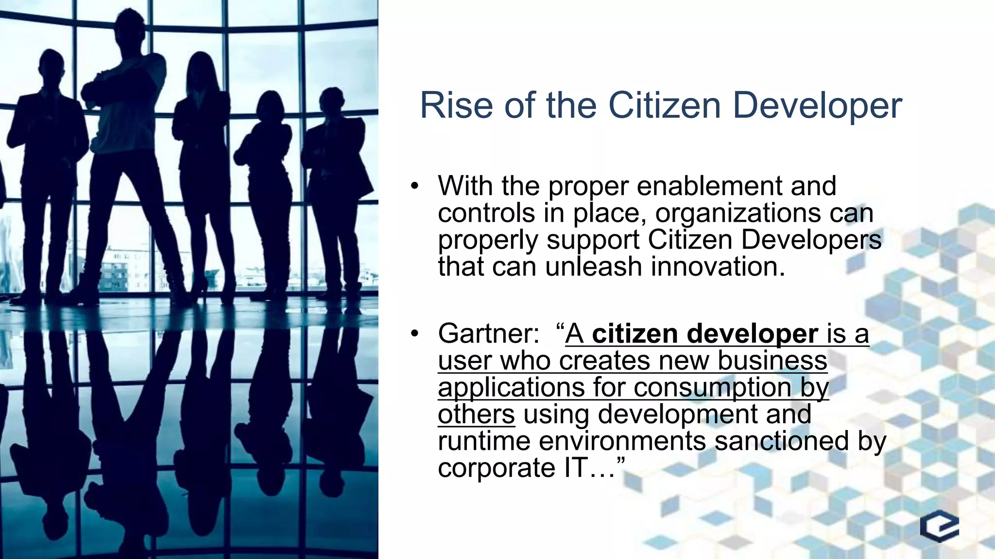 Rise of the Citizen Developer
• With the proper enablement and
controls in place, organizations can
properly support Citizen Developers
that can unleash innovation.
• Gartner: “A citizen developer is a
user who creates new business
applications for consumption by
others using development and
runtime environments sanctioned by
corporate IT…”
 