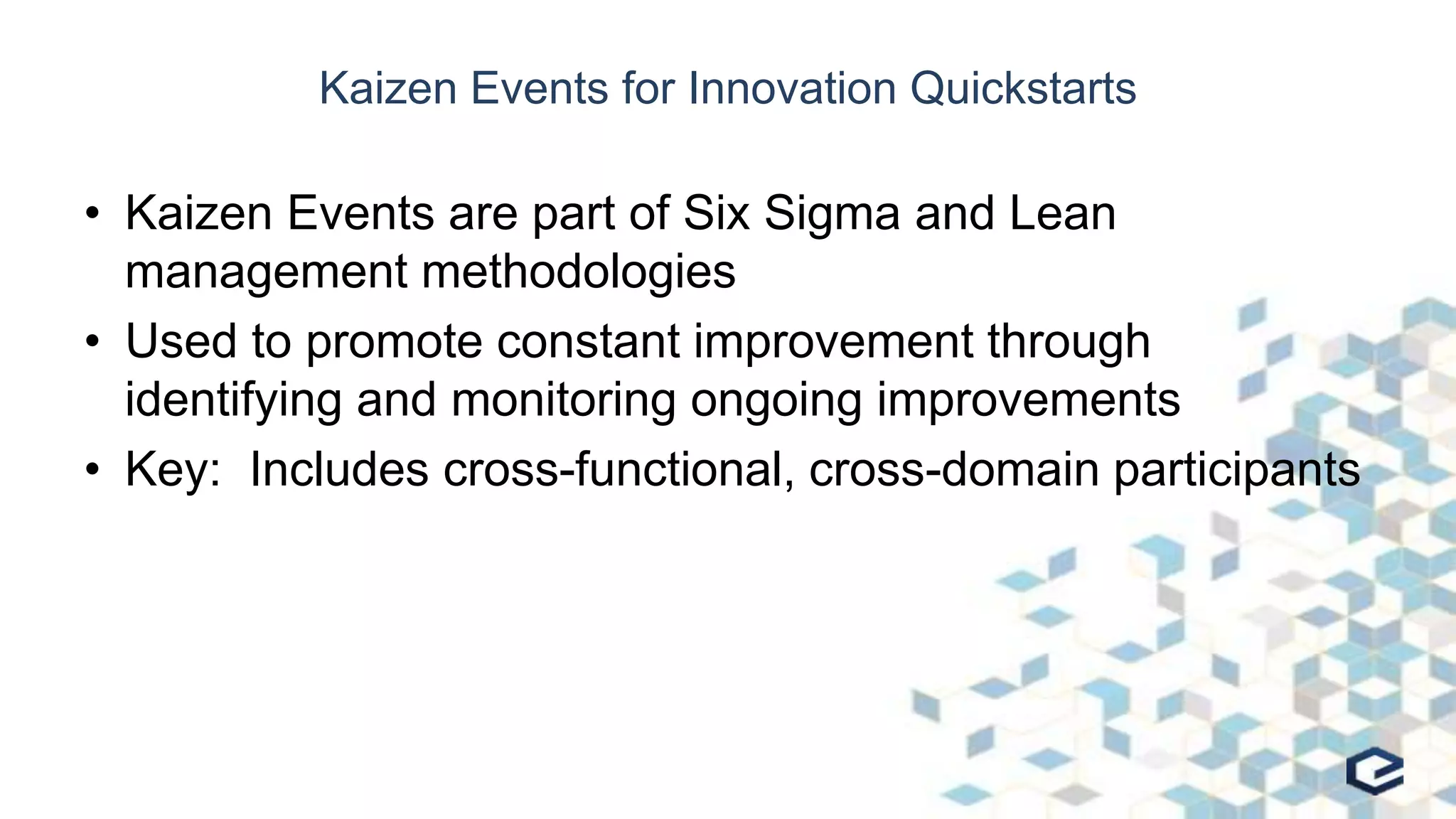 Kaizen Events for Innovation Quickstarts
• Kaizen Events are part of Six Sigma and Lean
management methodologies
• Used to promote constant improvement through
identifying and monitoring ongoing improvements
• Key: Includes cross-functional, cross-domain participants
 