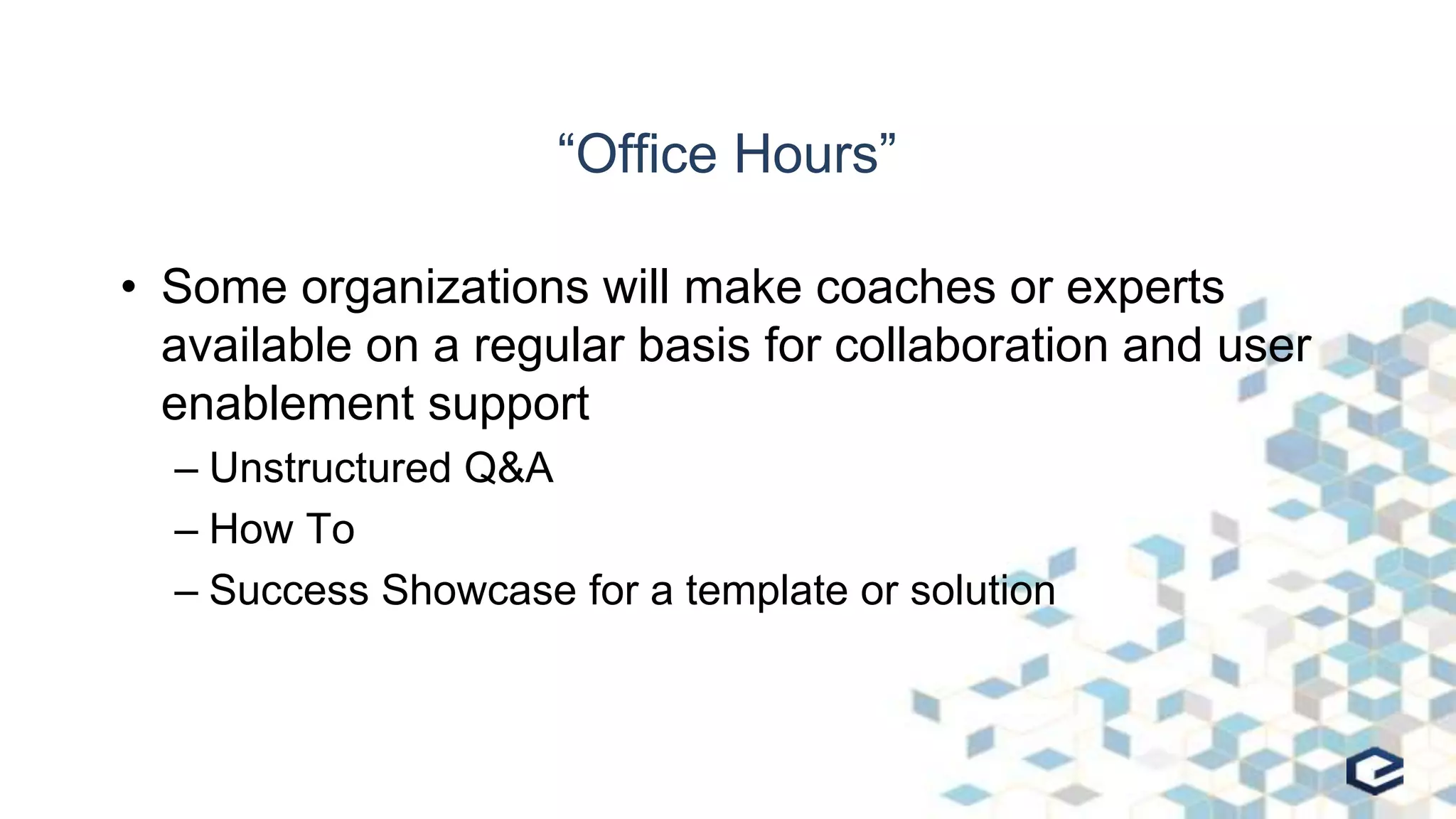 “Office Hours”
• Some organizations will make coaches or experts
available on a regular basis for collaboration and user
enablement support
– Unstructured Q&A
– How To
– Success Showcase for a template or solution
 