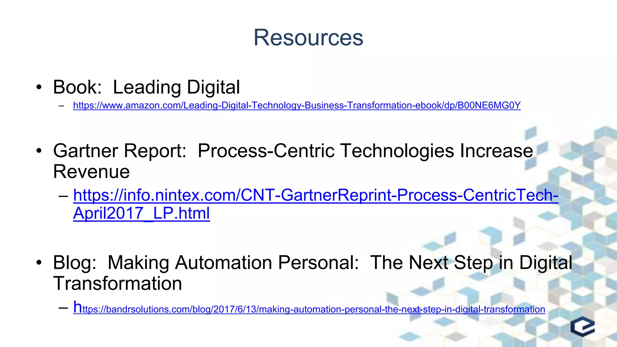 Resources
• Book: Leading Digital
– https://www.amazon.com/Leading-Digital-Technology-Business-Transformation-ebook/dp/B00NE6MG0Y
• Gartner Report: Process-Centric Technologies Increase
Revenue
– https://info.nintex.com/CNT-GartnerReprint-Process-CentricTech-
April2017_LP.html
• Blog: Making Automation Personal: The Next Step in Digital
Transformation
– https://bandrsolutions.com/blog/2017/6/13/making-automation-personal-the-next-step-in-digital-transformation
 