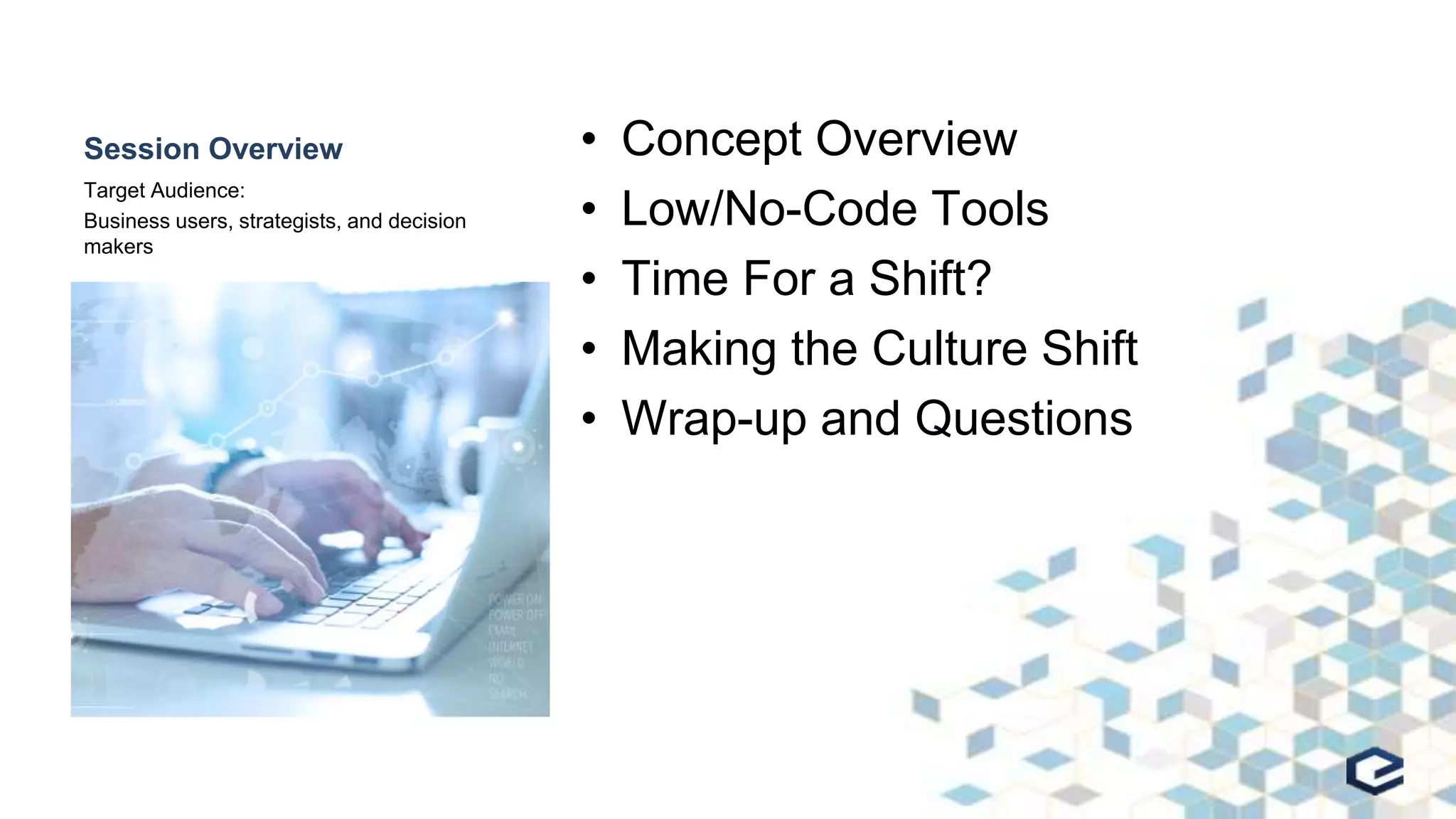 Session Overview • Concept Overview
• Low/No-Code Tools
• Time For a Shift?
• Making the Culture Shift
• Wrap-up and Questions
Target Audience:
Business users, strategists, and decision
makers
 