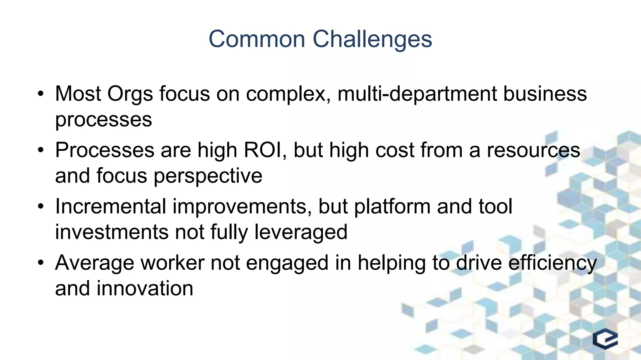 Common Challenges
• Most Orgs focus on complex, multi-department business
processes
• Processes are high ROI, but high cost from a resources
and focus perspective
• Incremental improvements, but platform and tool
investments not fully leveraged
• Average worker not engaged in helping to drive efficiency
and innovation
 