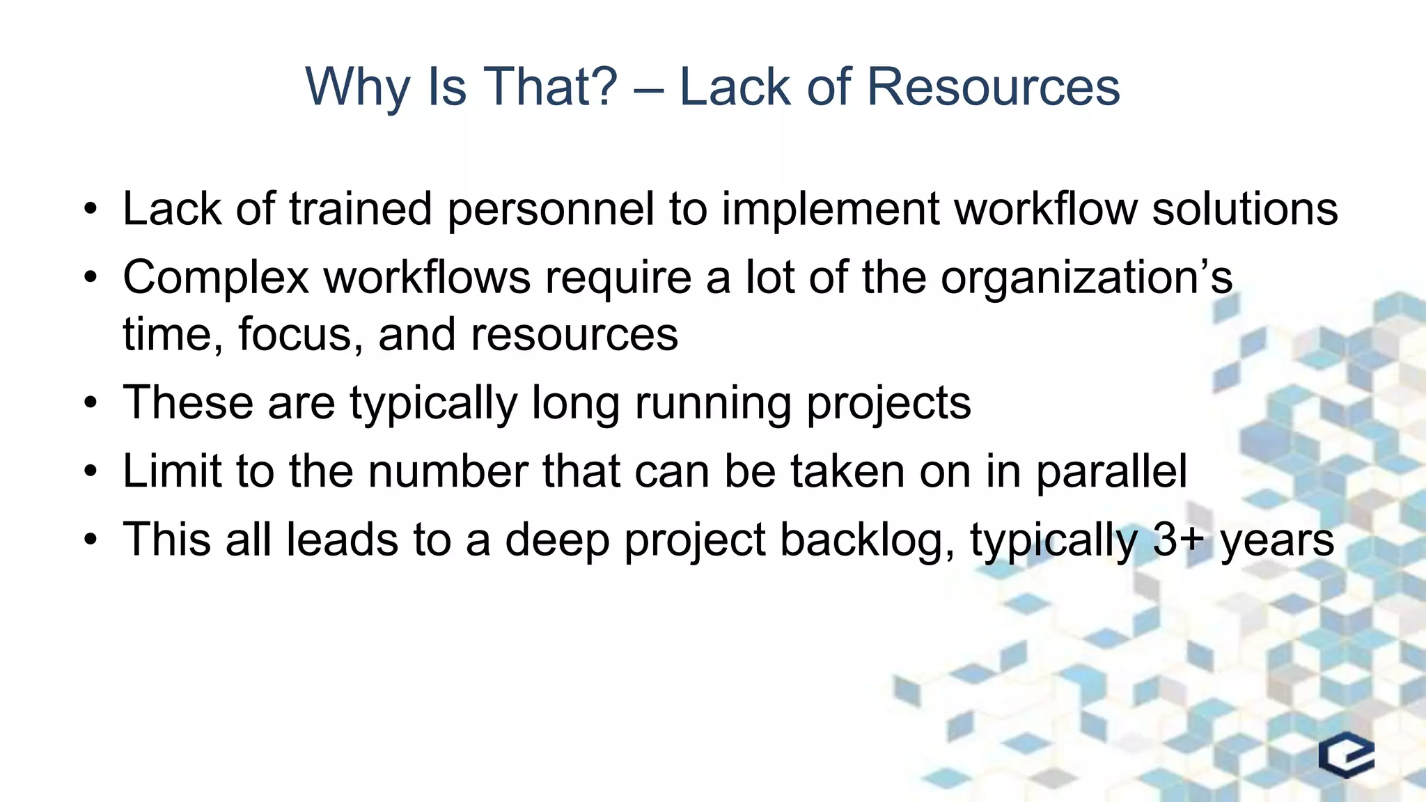 Why Is That? – Lack of Resources
• Lack of trained personnel to implement workflow solutions
• Complex workflows require a lot of the organization’s
time, focus, and resources
• These are typically long running projects
• Limit to the number that can be taken on in parallel
• This all leads to a deep project backlog, typically 3+ years
 