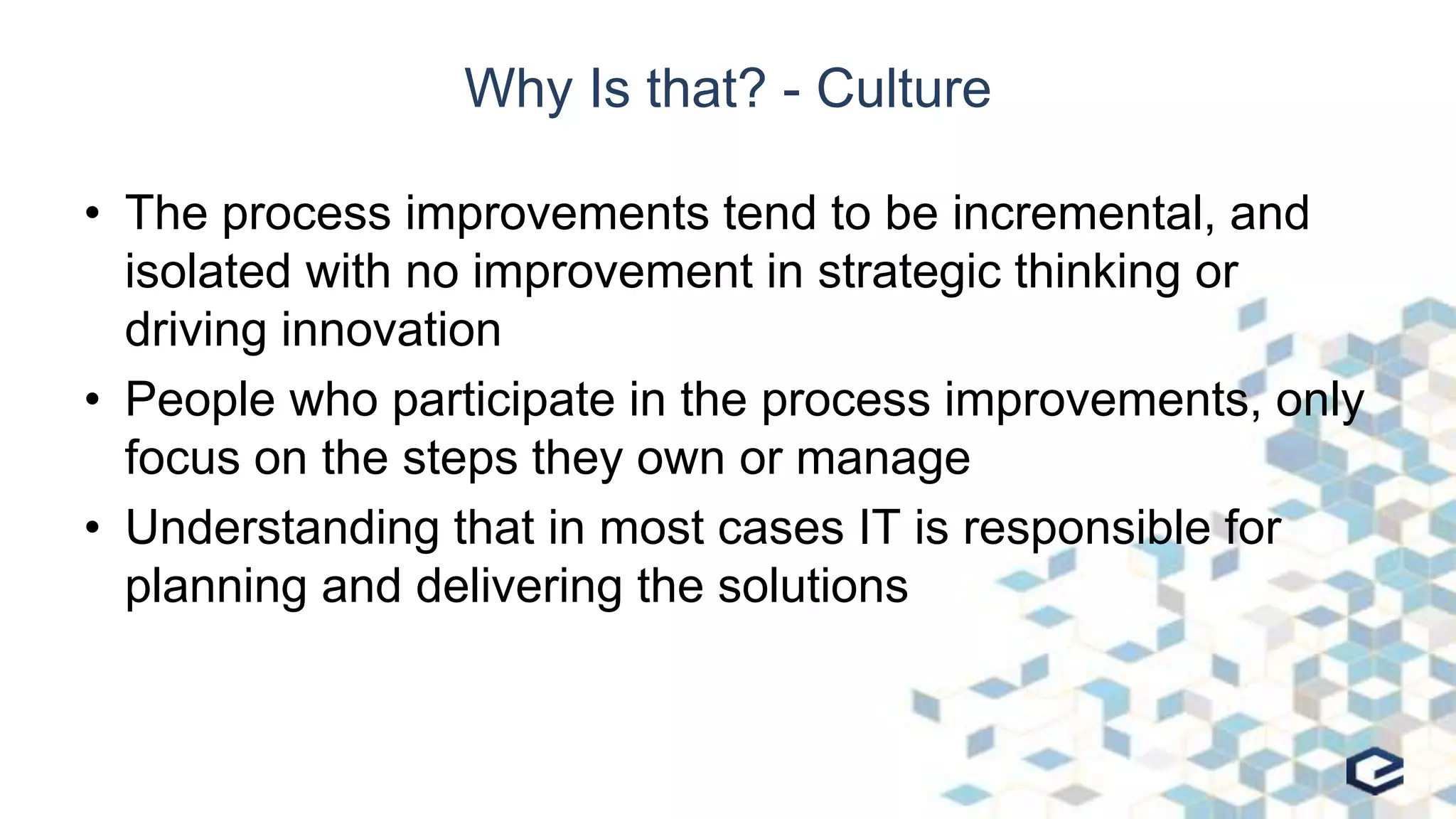 Why Is that? - Culture
• The process improvements tend to be incremental, and
isolated with no improvement in strategic thinking or
driving innovation
• People who participate in the process improvements, only
focus on the steps they own or manage
• Understanding that in most cases IT is responsible for
planning and delivering the solutions
 