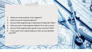 1. What are some qualities of an engineer?
2. How can you be a good engineer?
3. Do you think engineering is important for daily life? Why?
4. Have you seen a bad engineer before? If so, tell us more.
5. Do you think engineering is good in your country? Why?
6. If you want to be a good engineer, how can you develop
yourself?
 