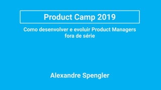 Product Camp 2019
Como desenvolver e evoluir Product Managers
fora de série
Alexandre Spengler
 