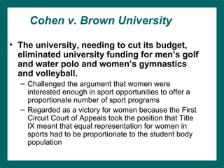 Cohen v. Brown University

• The university, needing to cut its budget,
  eliminated university funding for men’s golf
  and water polo and women’s gymnastics
  and volleyball.
  – Challenged the argument that women were
    interested enough in sport opportunities to offer a
    proportionate number of sport programs
  – Regarded as a victory for women because the First
    Circuit Court of Appeals took the position that Title
    IX meant that equal representation for women in
    sports had to be proportionate to the student body
    population
 