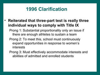 1996 Clarification

• Reiterated that three-part test is really three
  individual ways to comply with Title IX
  Prong 1: Substantial proportionality only an issue if
    there are enough athletes to sustain a team
  Prong 2: To meet this, school must continuously
    expand opportunities in response to women’s
    interests
  Prong 3: Must effectively accommodate interests and
    abilities of admitted and enrolled students
 