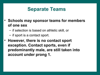 Separate Teams

• Schools may sponsor teams for members
  of one sex
  – if selection is based on athletic skill, or
  – if sport is a contact sport.
• However, there is no contact sport
  exception. Contact sports, even if
  predominantly male, are still taken into
  account under prong 1.
 