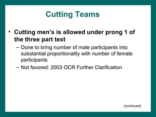 Cutting Teams

• Cutting men’s is allowed under prong 1 of
  the three part test
  – Done to bring number of male participants into
    substantial proportionality with number of female
    participants
  – Not favored: 2003 OCR Further Clarification




                                                 (continued)
 