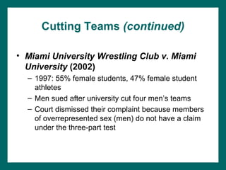 Cutting Teams (continued)

• Miami University Wrestling Club v. Miami
  University (2002)
  – 1997: 55% female students, 47% female student
    athletes
  – Men sued after university cut four men’s teams
  – Court dismissed their complaint because members
    of overrepresented sex (men) do not have a claim
    under the three-part test
 