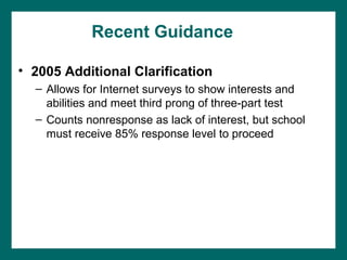 Recent Guidance

• 2005 Additional Clarification
  – Allows for Internet surveys to show interests and
    abilities and meet third prong of three-part test
  – Counts nonresponse as lack of interest, but school
    must receive 85% response level to proceed
 