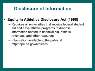 Disclosure of Information

• Equity in Athletics Disclosure Act (1998)
  – Requires all universities that receive federal student
    aid and have athletic programs to disclose
    information related to financial aid, athletic
    revenues, and other resources
  – Information available to the public at
    http://ope.ed.gov/athletics
 