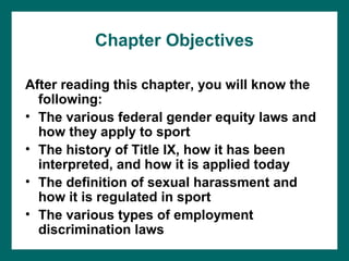 Chapter Objectives

After reading this chapter, you will know the
  following:
• The various federal gender equity laws and
  how they apply to sport
• The history of Title IX, how it has been
  interpreted, and how it is applied today
• The definition of sexual harassment and
  how it is regulated in sport
• The various types of employment
  discrimination laws
 