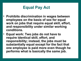 Equal Pay Act

• Prohibits discrimination in wages between
  employees on the basis of sex for equal
  work on jobs that require equal skill, effort,
  and responsibility under similar working
  conditions.
• Equal work: Two jobs do not have to
  require identical skill, effort, and
  responsibility; instead, the jobs must be
  substantially equal except for the fact that
  one employee is paid more even though he
  performs what is basically the same job.
 