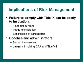 Implications of Risk Management
• Failure to comply with Title IX can be costly
  to institution:
  – Financial burdens
  – Image of institution
  – Satisfaction of participants
• Coaches and administrators
  – Sexual harassment
  – Lawsuits involving EPA and Title VII
 