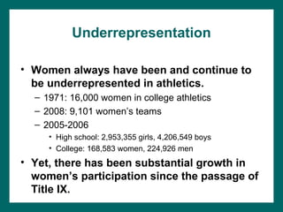 Underrepresentation

• Women always have been and continue to
  be underrepresented in athletics.
  – 1971: 16,000 women in college athletics
  – 2008: 9,101 women’s teams
  – 2005-2006
     • High school: 2,953,355 girls, 4,206,549 boys
     • College: 168,583 women, 224,926 men
• Yet, there has been substantial growth in
  women’s participation since the passage of
  Title IX.
 