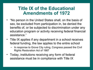 Title IX of the Educational
            Amendments of 1972
• “No person in the United States shall, on the basis of
  sex, be excluded from participation in, be denied the
  benefits of, or be subjected to discrimination under any
  education program or activity receiving federal financial
  assistance.”
• Title IX applies if any department in a school receives
  federal funding, the law applies to the entire school
   – In response to Grove City ruling, Congress passed the Civil
     Rights Restoration Act of 1987
• Today, institutions receiving any form of federal
  assistance must be in compliance with Title IX
 