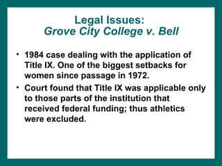 Legal Issues:
      Grove City College v. Bell

• 1984 case dealing with the application of
  Title IX. One of the biggest setbacks for
  women since passage in 1972.
• Court found that Title IX was applicable only
  to those parts of the institution that
  received federal funding; thus athletics
  were excluded.
 