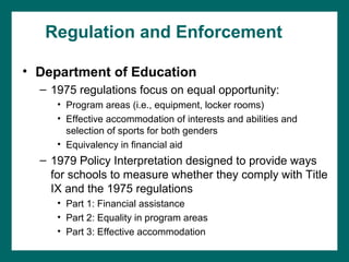 Regulation and Enforcement

• Department of Education
  – 1975 regulations focus on equal opportunity:
     • Program areas (i.e., equipment, locker rooms)
     • Effective accommodation of interests and abilities and
       selection of sports for both genders
     • Equivalency in financial aid
  – 1979 Policy Interpretation designed to provide ways
    for schools to measure whether they comply with Title
    IX and the 1975 regulations
     • Part 1: Financial assistance
     • Part 2: Equality in program areas
     • Part 3: Effective accommodation
 