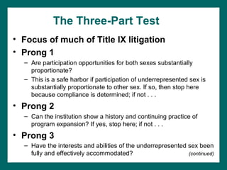 The Three-Part Test
• Focus of much of Title IX litigation
• Prong 1
  – Are participation opportunities for both sexes substantially
    proportionate?
  – This is a safe harbor if participation of underrepresented sex is
    substantially proportionate to other sex. If so, then stop here
    because compliance is determined; if not . . .
• Prong 2
  – Can the institution show a history and continuing practice of
    program expansion? If yes, stop here; if not . . .
• Prong 3
  – Have the interests and abilities of the underrepresented sex been
    fully and effectively accommodated?                      (continued)
 