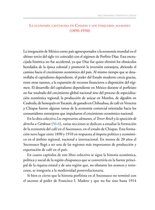 DICCIONARIO TEMÁTICO CIESAS725
LA ECONOMÍA CAFETALERA EN CHIAPAS Y LOS FINQUEROS ALEMANES
(1890-1950)
La integración de México como país agroexportador a la economía mundial en el
último tercio del siglo XIX coincidió con el régimen de Porfirio Díaz. Esta encru-
cijada histórica no fue accidental, ya que Díaz fue quien eliminó los obstáculos
heredados de la época colonial y promovió la inversión extranjera, abriendo el
camino hacia el crecimiento económico del país. Al mismo tiempo que se desa-
rrollaba el capitalismo dependiente, el poder del Estado moderno crecía gracias,
entre otras razones, a la expansión de recursos financieros a disposición del régi-
men. El desarrollo del capitalismo dependiente en México durante el porfiriato
no fue resultado del crecimiento global nacional sino del proceso de especializa-
ción económica regional; la producción de azúcar en Morelos, de algodón en
Coahuila,dehenequénenYucatán,deganadoenChihuahua,decaféenVeracruz
y Chiapas fueron algunas ramas de la economía comercial orientadas hacia los
consumidores extranjeros que impulsaron el crecimiento económico nacional.
En la obra colectiva Los empresarios alemanes, elTercer Reich y la oposición de
derecha a Cárdenas (56-6), varias secciones se dedican a estudiar la formación
de la economía del café en el Soconusco, en el estado de Chiapas. Esta forma-
ción tuvo lugar entre 1890 y 1910 en respuesta al ímpetu político y económi-
co en el ámbito regional, nacional e internacional. En menos de 20 años el
Soconusco llegó a ser una de las regiones más importantes de producción y
exportación de café en el país.
En cuatro capítulos de este libro colectivo se sigue la historia económica,
política y social de la región chiapaneca que se convertiría en la fuente princi-
pal de la riqueza estatal y de una región que, no obstante los avances y retro-
cesos, se integraría a la modernidad posrevolucionaria.
Si bien es cierto que la historia porfirista en el Soconusco no terminó con
el ascenso al poder de Francisco I. Madero y que no fue sino hasta 1914
 