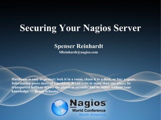 Securing Your Nagios Server
Spenser Reinhardt
SReinhardt@nagios.com
Hardware is easy to protect: lock it in a room, chain it to a desk, or buy a spare.
Information poses more of a problem. It can exist in more than one place; be
transported halfway across the planet in seconds; and be stolen without your
knowledge. — Bruce Schneier
 