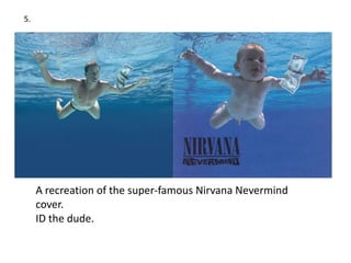 5.




     A recreation of the super-famous Nirvana Nevermind
     cover.
     ID the dude.
 