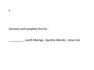 8.




Connect and complete the list :


_________ , Lasith Malinga , Ajantha Mendis , Umar Gul
 