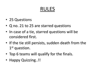 RULES
• 25 Questions
• Q no. 21 to 25 are starred questions
• In case of a tie, starred questions will be
  considered first.
• If the tie still persists, sudden death from the
  1st question.
• Top 6 teams will qualify for the finals.
• Happy Quizzing..!!
 