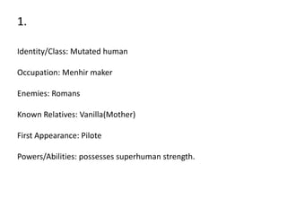 1.

Identity/Class: Mutated human

Occupation: Menhir maker

Enemies: Romans

Known Relatives: Vanilla(Mother)

First Appearance: Pilote

Powers/Abilities: possesses superhuman strength.
 