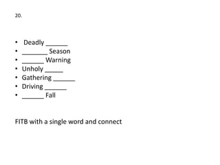 20.



•   Deadly ______
•   _______ Season
•   ______ Warning
•   Unholy _____
•   Gathering ______
•   Driving ______
•   ______ Fall


FITB with a single word and connect
 